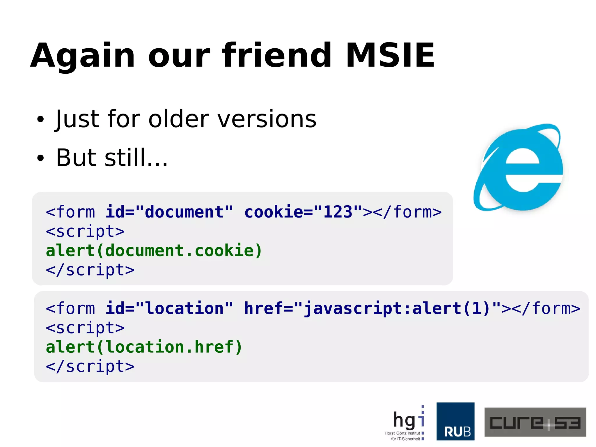 Again our friend MSIE 
● Just for older versions 
● But still... 
<form id="document" cookie="123"></form> 
<script> 
alert(document.cookie) 
</script> 
<form id="location" href="javascript:alert(1)"></form> 
<script> 
alert(location.href) 
</script> 
 
