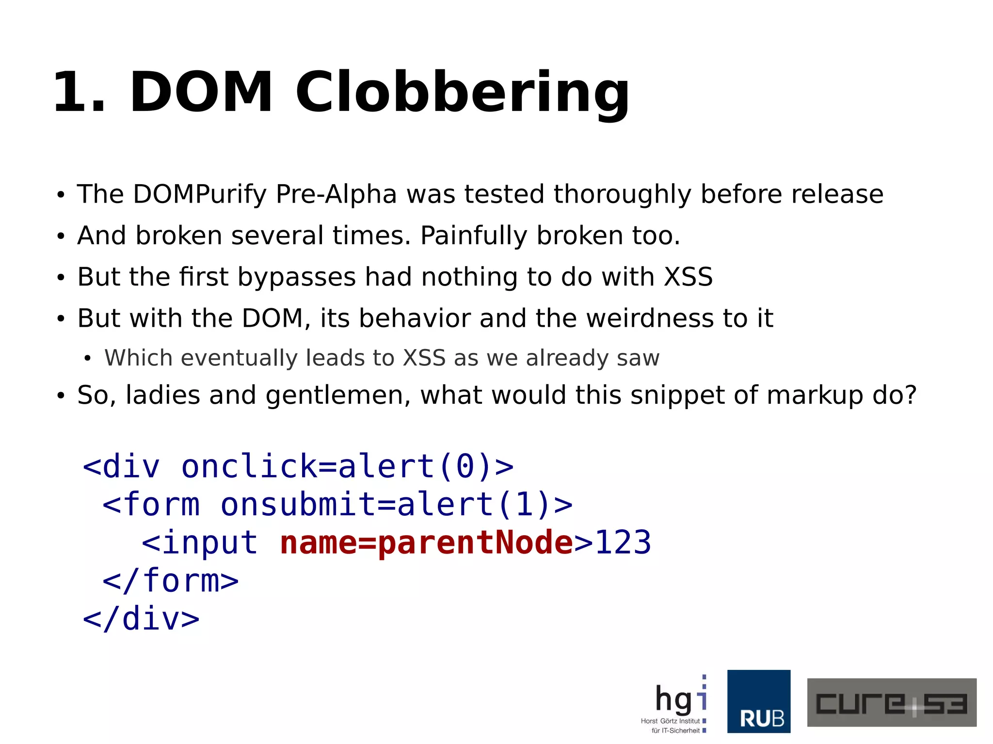 1. DOM Clobbering 
● The DOMPurify Pre-Alpha was tested thoroughly before release 
● And broken several times. Painfully broken too. 
● But the first bypasses had nothing to do with XSS 
● But with the DOM, its behavior and the weirdness to it 
● Which eventually leads to XSS as we already saw 
● So, ladies and gentlemen, what would this snippet of markup do? 
<div onclick=alert(0)> 
<form onsubmit=alert(1)> 
<input name=parentNode>123 
</form> 
</div> 
 