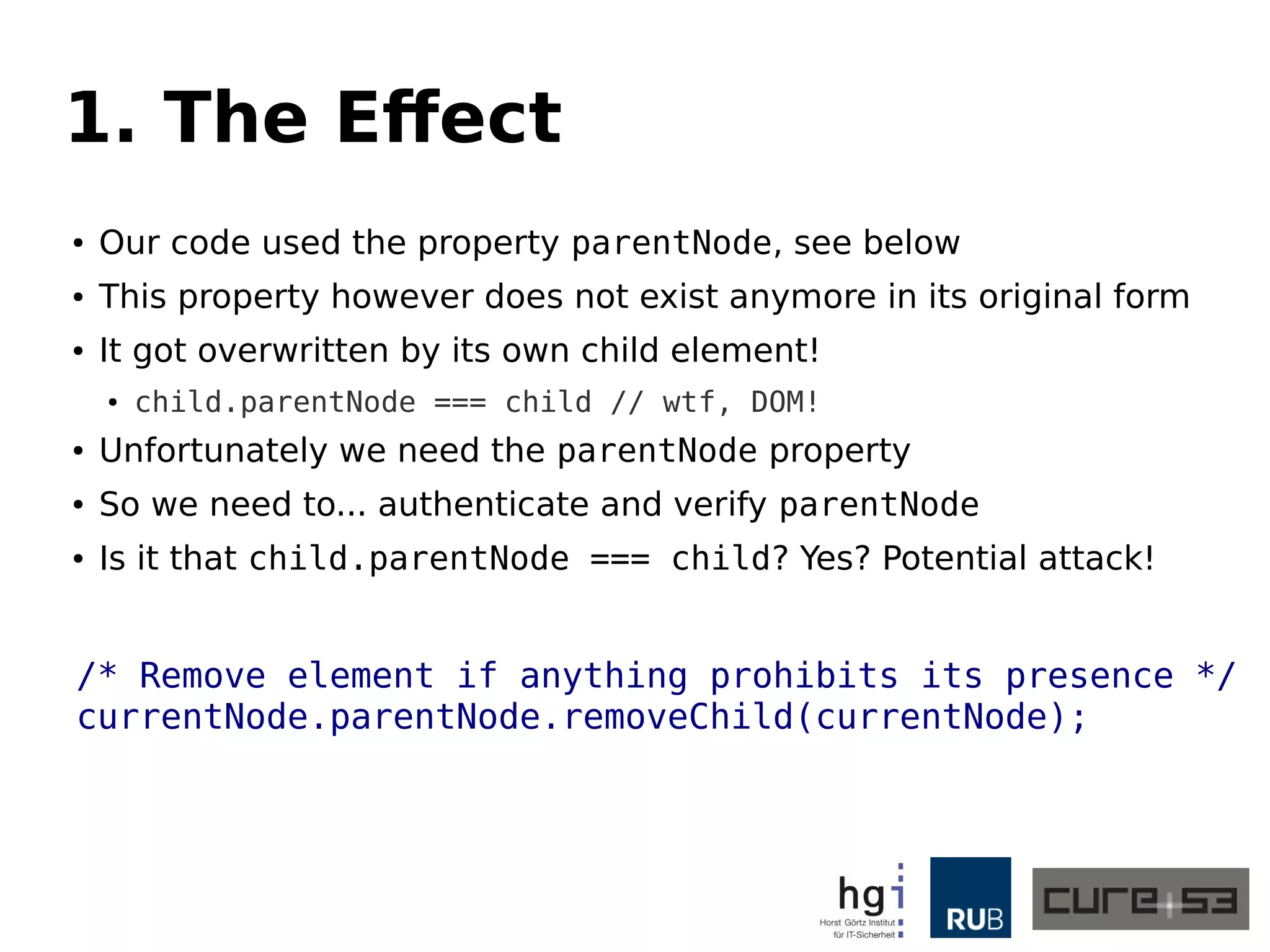 1. The Effect 
● Our code used the property parentNode, see below 
● This property however does not exist anymore in its original form 
● It got overwritten by its own child element! 
● child.parentNode === child // wtf, DOM! 
● Unfortunately we need the parentNode property 
● So we need to... authenticate and verify parentNode 
● Is it that child.parentNode === child? Yes? Potential attack! 
/* Remove element if anything prohibits its presence */ 
currentNode.parentNode.removeChild(currentNode); 
 