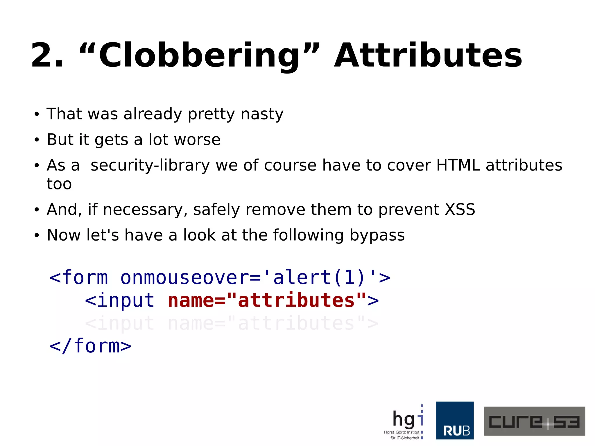 2. “Clobbering” Attributes 
● That was already pretty nasty 
● But it gets a lot worse 
● As a security-library we of course have to cover HTML attributes 
too 
● And, if necessary, safely remove them to prevent XSS 
● Now let's have a look at the following bypass 
<form onmouseover='alert(1)'> 
<input name="attributes"> 
<input name="attributes"> 
</form> 
 