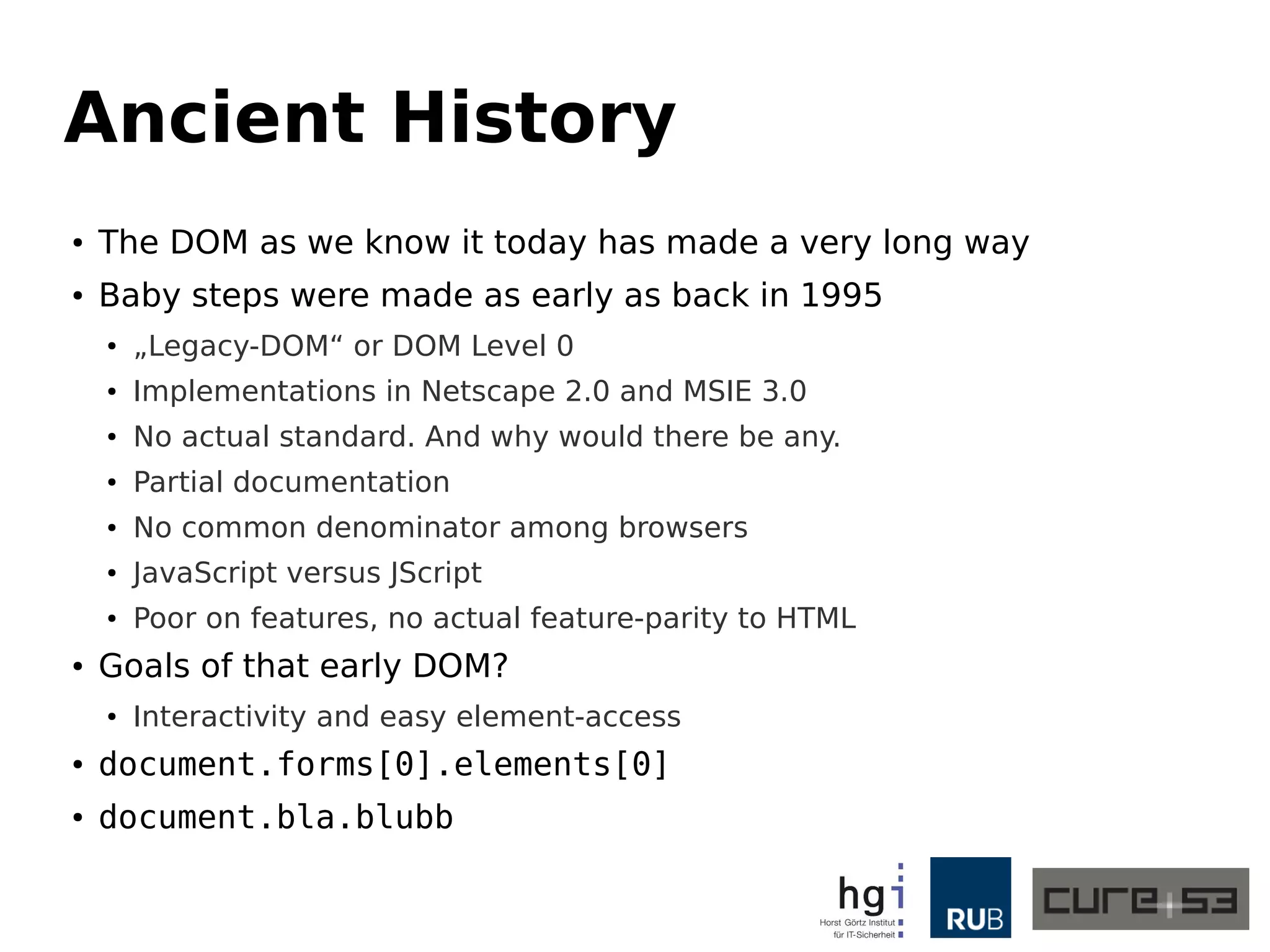 Ancient History 
● The DOM as we know it today has made a very long way 
● Baby steps were made as early as back in 1995 
● „Legacy-DOM“ or DOM Level 0 
● Implementations in Netscape 2.0 and MSIE 3.0 
● No actual standard. And why would there be any. 
● Partial documentation 
● No common denominator among browsers 
● JavaScript versus JScript 
● Poor on features, no actual feature-parity to HTML 
● Goals of that early DOM? 
● Interactivity and easy element-access 
● document.forms[0].elements[0] 
● document.bla.blubb 
 