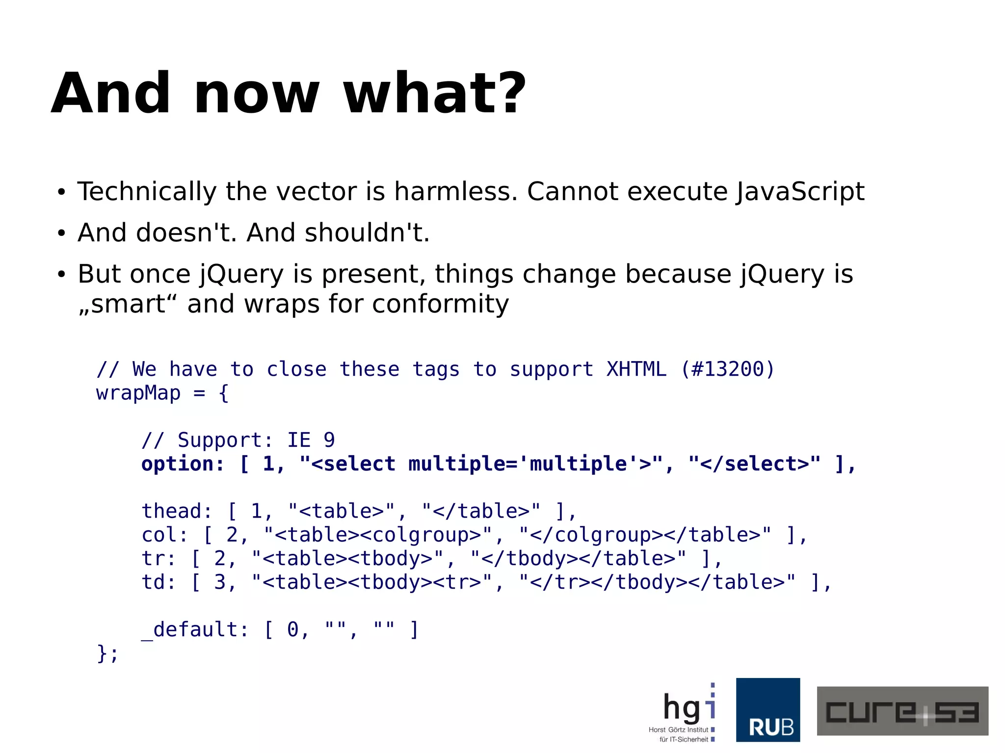 And now what? 
● Technically the vector is harmless. Cannot execute JavaScript 
● And doesn't. And shouldn't. 
● But once jQuery is present, things change because jQuery is 
„smart“ and wraps for conformity 
// We have to close these tags to support XHTML (#13200) 
wrapMap = { 
// Support: IE 9 
option: [ 1, "<select multiple='multiple'>", "</select>" ], 
thead: [ 1, "<table>", "</table>" ], 
col: [ 2, "<table><colgroup>", "</colgroup></table>" ], 
tr: [ 2, "<table><tbody>", "</tbody></table>" ], 
td: [ 3, "<table><tbody><tr>", "</tr></tbody></table>" ], 
_default: [ 0, "", "" ] 
}; 
 