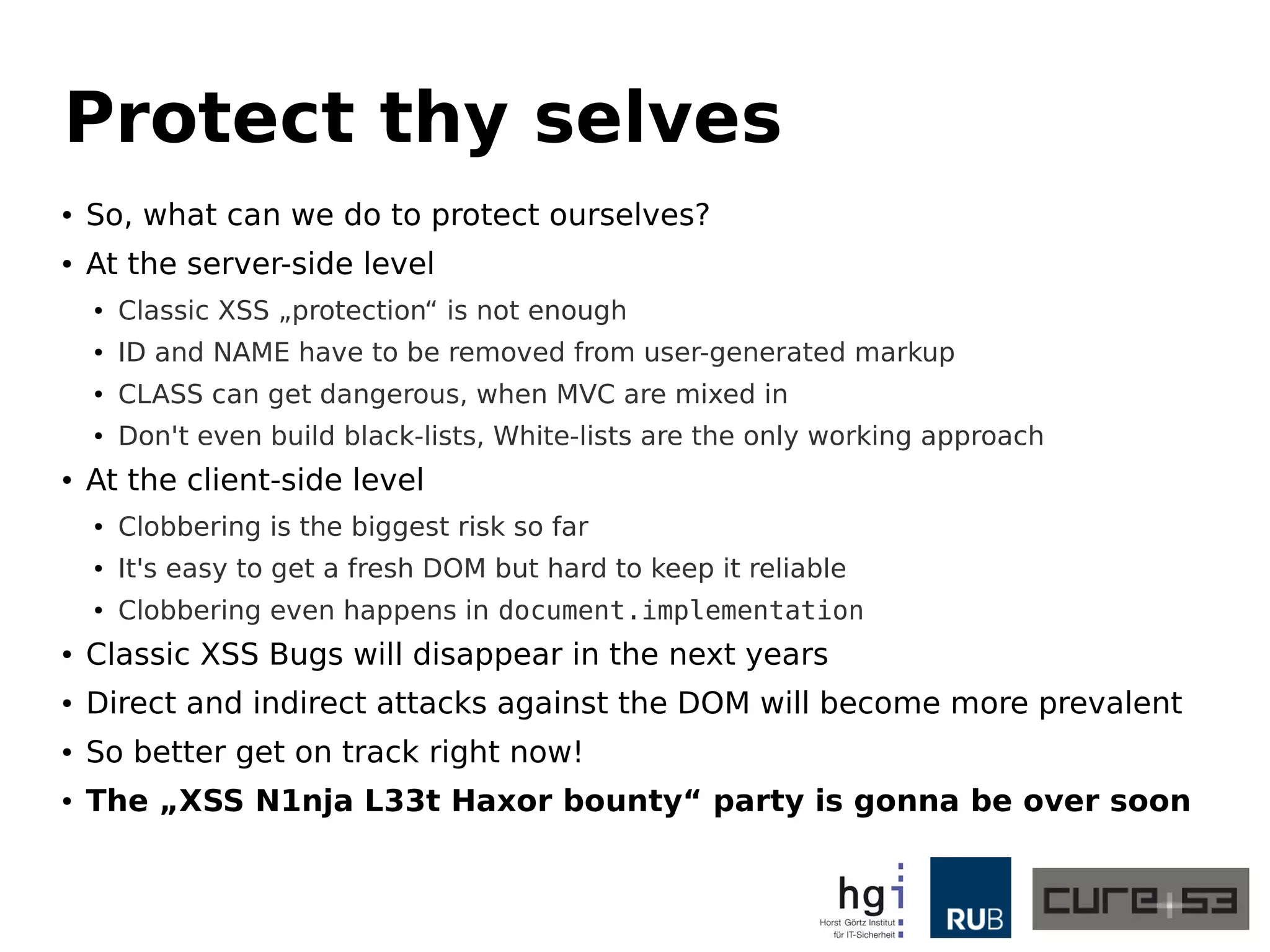 Protect thy selves 
● So, what can we do to protect ourselves? 
● At the server-side level 
● Classic XSS „protection“ is not enough 
● ID and NAME have to be removed from user-generated markup 
● CLASS can get dangerous, when MVC are mixed in 
● Don't even build black-lists, White-lists are the only working approach 
● At the client-side level 
● Clobbering is the biggest risk so far 
● It's easy to get a fresh DOM but hard to keep it reliable 
● Clobbering even happens in document.implementation 
● Classic XSS Bugs will disappear in the next years 
● Direct and indirect attacks against the DOM will become more prevalent 
● So better get on track right now! 
● The „XSS N1nja L33t Haxor bounty“ party is gonna be over soon 
 