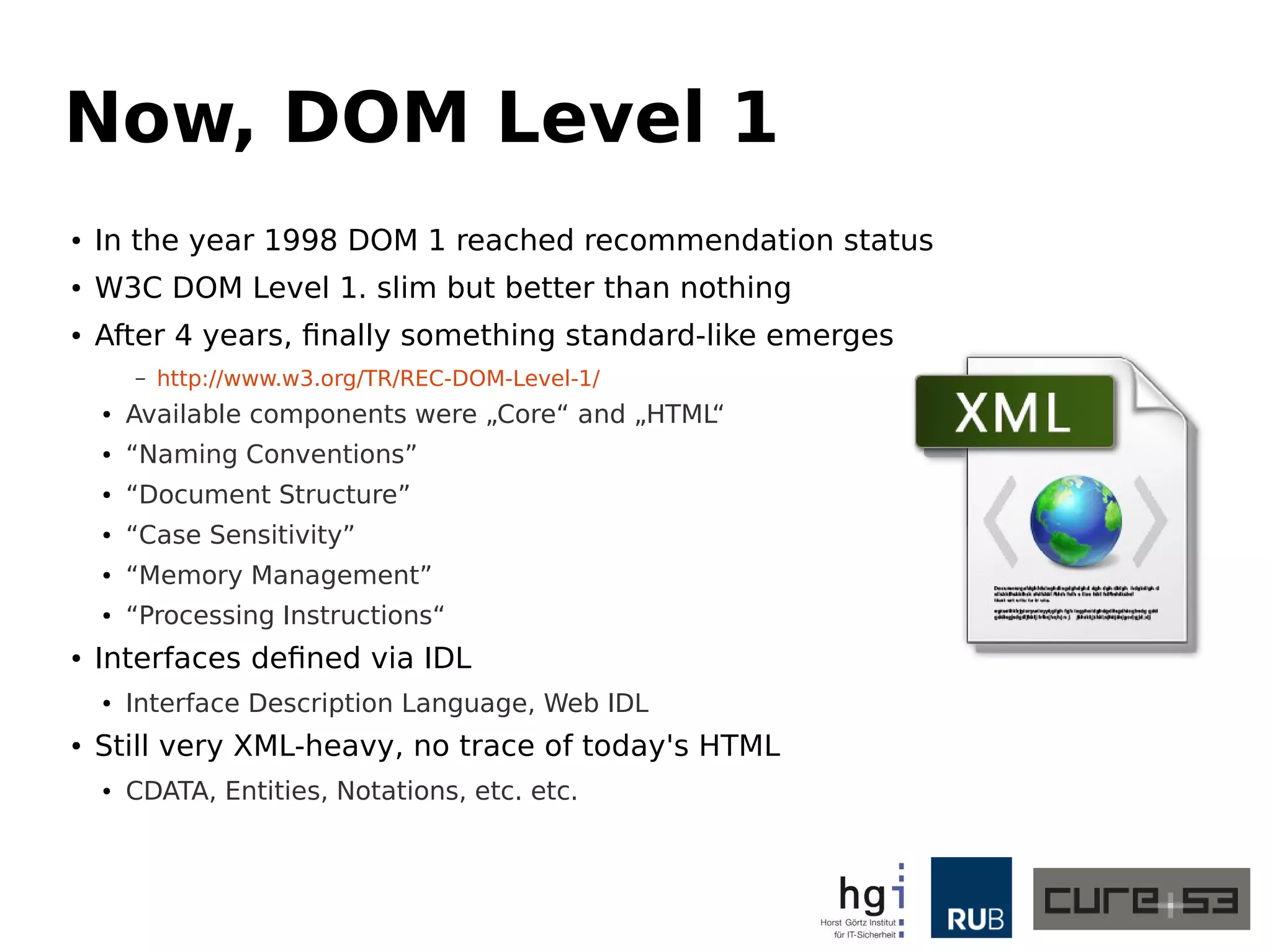 Now, DOM Level 1 
● In the year 1998 DOM 1 reached recommendation status 
● W3C DOM Level 1. slim but better than nothing 
● After 4 years, finally something standard-like emerges 
– http://www.w3.org/TR/REC-DOM-Level-1/ 
● Available components were „Core“ and „HTML“ 
● “Naming Conventions” 
● “Document Structure” 
● “Case Sensitivity” 
● “Memory Management” 
● “Processing Instructions“ 
● Interfaces defined via IDL 
● Interface Description Language, Web IDL 
● Still very XML-heavy, no trace of today's HTML 
● CDATA, Entities, Notations, etc. etc. 
 