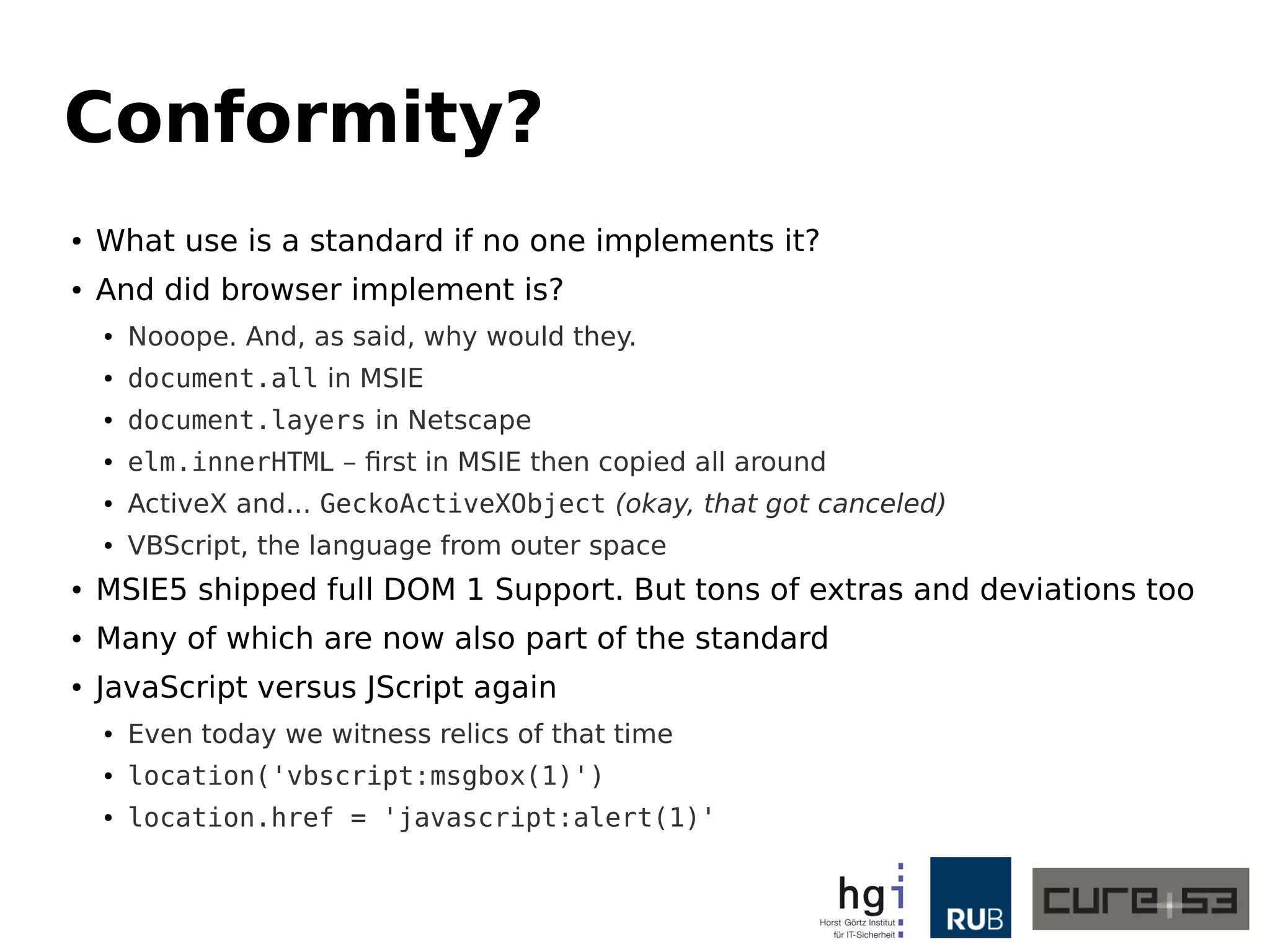 Conformity? 
● What use is a standard if no one implements it? 
● And did browser implement is? 
● Nooope. And, as said, why would they. 
● document.all in MSIE 
● document.layers in Netscape 
● elm.innerHTML – first in MSIE then copied all around 
● ActiveX and... GeckoActiveXObject (okay, that got canceled) 
● VBScript, the language from outer space 
● MSIE5 shipped full DOM 1 Support. But tons of extras and deviations too 
● Many of which are now also part of the standard 
● JavaScript versus JScript again 
● Even today we witness relics of that time 
● location('vbscript:msgbox(1)') 
● location.href = 'javascript:alert(1)' 
 