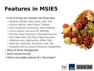 Features in MSIE5 
● A lot of things we consider hip these days 
● Favorites, MHTML, Data Islands, XHR, XDR 
● ActiveX, WD-XSL, Media Player, Toolbars 
● HTA, Conditional Compilation, Active Desktop 
● Cursor Capture, own Java VM, XMLDOM 
● Bidi-Text, Ruby Characters, Language Encoding 
● VML, SAMI, SMIL, CSS Filters, Page Transitions 
● DOM Behaviors, WebControls, HTML+TIME 
● Media Bar, Radio Bar, Persistence, HTC, TDC 
● Scriptable Editing, Viewlink Behaviors, DesignMode 
● Many of those disappeared 
● Some stayed though 
● Others are hidden behind IE's “Docmodes” 
 