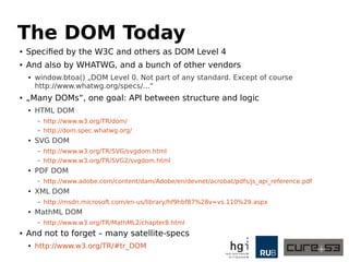 The DOM Today 
● Specified by the W3C and others as DOM Level 4 
● And also by WHATWG, and a bunch of other vendors 
● window.btoa() „DOM Level 0. Not part of any standard. Except of course 
http://www.whatwg.org/specs/...“ 
● „Many DOMs“, one goal: API between structure and logic 
● HTML DOM 
– http://www.w3.org/TR/dom/ 
– http://dom.spec.whatwg.org/ 
● SVG DOM 
– http://www.w3.org/TR/SVG/svgdom.html 
– http://www.w3.org/TR/SVG2/svgdom.html 
● PDF DOM 
– http://www.adobe.com/content/dam/Adobe/en/devnet/acrobat/pdfs/js_api_reference.pdf 
● XML DOM 
– http://msdn.microsoft.com/en-us/library/hf9hbf87%28v=vs.110%29.aspx 
● MathML DOM 
– http://www.w3.org/TR/MathML2/chapter8.html 
● And not to forget – many satellite-specs 
● http://www.w3.org/TR/#tr_DOM 
 