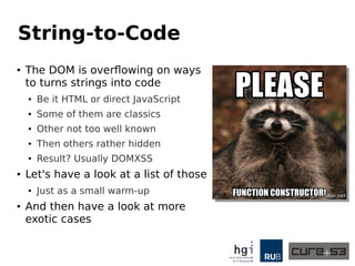 String-to-Code 
● The DOM is overflowing on ways 
to turns strings into code 
● Be it HTML or direct JavaScript 
● Some of them are classics 
● Other not too well known 
● Then others rather hidden 
● Result? Usually DOMXSS 
● Let's have a look at a list of those 
● Just as a small warm-up 
● And then have a look at more 
exotic cases 
 