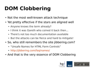 DOM Clobbering 
● Not the most well-known attack technique 
● Yet pretty effective if the stars are aligned well 
● Anyone knows the term already? 
● I think it was Gareth who coined it back then... 
● There's not too much documentation available 
● But the attacks can be fierce and hard to mitigate! 
● So, who still remembers the site jibbering.com? 
● “Unsafe Names for HTML Form Controls” 
● http://jibbering.com/faq/names/ 
● And that is the very essence of DOM Clobbering 
 