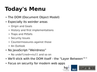 Today's Menu 
● The DOM (Document Object Model) 
● Especially its weirder areas 
● Origin and Goals 
● History and first implementations 
● Traps and Pitfalls 
● Security Issues 
● Countermeasures against those 
● An Outlook 
● No JavaScript-”Weirdness” 
● No undefined==null and so on 
● We'll stick with the DOM itself - the “Layer Between™” 
● Focus on security for modern web apps 
 
