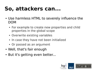So, attackers can... 
● Use harmless HTML to severely influence the 
DOM 
● For example to create new properties and child 
properties in the global scope 
● Overwrite existing variables 
● In case they have not been initialized 
● Or passed as an argument 
● Well, that's fair enough 
● But it's getting even better... 
 