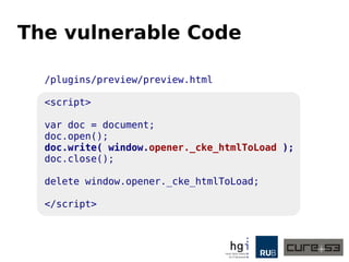 The vulnerable Code 
/plugins/preview/preview.html 
<script> 
var doc = document; 
doc.open(); 
doc.write( window.opener._cke_htmlToLoad ); 
doc.close(); 
delete window.opener._cke_htmlToLoad; 
</script> 
 