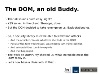 The DOM, an old Buddy. 
● That all sounds quite easy, right? 
● XSS solved in the client. Shwoops, done. 
● But the DOM decided to take revenge on us. Back-stabbed us. 
● So, a security library must be able to withstand attacks 
● And the attacker can use whatever she finds in the DOM 
● Peculiarities turn weaknesses, weaknesses turn vulnerabilities 
● And vulnerabilities turn into exploits 
● And that happened. 
● The work on DOMPurify showed us, what incredible mess the 
DOM really is. 
● Let's now have a close look at that... 
 