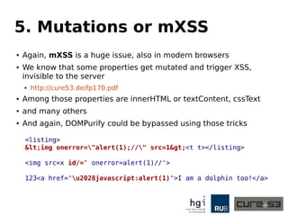 5. Mutations or mXSS 
● Again, mXSS is a huge issue, also in modern browsers 
● We know that some properties get mutated and trigger XSS, 
invisible to the server 
● http://cure53.de/fp170.pdf 
● Among those properties are innerHTML or textContent, cssText 
● and many others 
● And again, DOMPurify could be bypassed using those tricks 
<listing> 
&lt;img onerror="alert(1);//" src=1&gt;<t t></listing> 
<img src=x id/=' onerror=alert(1)//'> 
123<a href='u2028javascript:alert(1)'>I am a dolphin too!</a> 
 