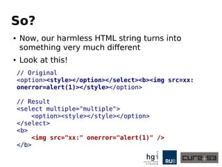 So? 
● Now, our harmless HTML string turns into 
something very much different 
● Look at this! 
// Original 
<option><style></option></select><b><img src=xx: 
onerror=alert(1)></style></option> 
// Result 
<select multiple="multiple"> 
<option><style></style></option> 
</select> 
<b> 
<img src="xx:" onerror="alert(1)" /> 
</b> 
 