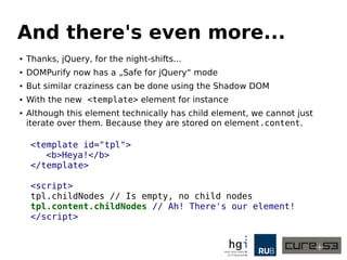 And there's even more... 
● Thanks, jQuery, for the night shifts. 
● DOMPurify now has a „Safe for jQuery“ mode 
● But similar craziness can be done using the Shadow DOM 
● With the new <template> element for instance 
● Although this element technically has child element, we cannot just 
iterate over them. Because they are stored on elm.content. 
<template id="tpl"> 
<b>Heya!</b> 
</template> 
<script> 
tpl.childNodes // Is empty, no child nodes 
tpl.content.childNodes // Ah! There's our element! 
</script> 
 