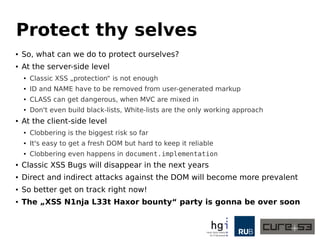 Protect thy selves 
● So, what can we do to protect ourselves? 
● At the server-side level 
● Classic XSS „protection“ is not enough 
● ID and NAME have to be removed from user-generated markup 
● CLASS can get dangerous, when MVC are mixed in 
● Don't even build black-lists, White-lists are the only working approach 
● At the client-side level 
● Clobbering is the biggest risk so far 
● It's easy to get a fresh DOM but hard to keep it reliable 
● Clobbering even happens in document.implementation 
● Classic XSS Bugs will disappear in the next years 
● Direct and indirect attacks against the DOM will become more prevalent 
● So better get on track right now! 
● The „XSS N1nja L33t Haxor bounty“ party is gonna be over soon 
 