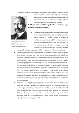 11 
Przyjmując,  założenie,  że  to  dzieło  anonimowe,  mamy  również  problem,  bo  do 
takich  wygasanie  praw  liczy  się  od  pierwszego 
upowszechnienia, a ta jak dotąd nie miała miejsca — a 
zatem dochodzimy do wniosku, że jest to typowe dzieło 
osierocone, którego opublikować nie możemy! 
II.  Zdjęcie  archiwalne  Walerego  Sławka  z  przedwojennego 
wydania „Kuriera Codziennego”  
 
• Ponownie zaglądamy do tabeli. Odpowiedzi na pytania 
z pierwszej części tabeli są takie same, jak poprzednio, 
oprócz  punktu  5.  Zdjęcie  zostało  z  pewnością 
opublikowane przed końcem 1939 r. Może jednak było 
oznakowane  jako  zastrzeżone?  Aby  mieć  pewność,  że 
nie,  musimy  dotrzeć  do  odpowiedniego  numeru  tej 
gazety i to sprawdzić. Jeśli nie było, to na mocy wyjątku 
w ustawach, które obowiązywały do 1994 — zdjęcie jest w domenie publicznej!  
• Załóżmy jednak, że było oznakowane jako „©Kurier Ilustrowany”. Wówczas mamy 
do  czynienia  z  dziełem,  które  jest  objęte  prawem  autorskim.  Jeśli  jednak  nie 
zachowała  się  żadna  informacja  o  autorze  tego  zdjęcia,  to  możemy  uznać,  że  to 
dzieło anonimowe, a w takim razie majątkowe prawa autorskie do niego wygasły, 
bo te się liczy przy dziełach anonimowych od daty pierwszego rozpowszechnienia.  
• Wreszcie,  załóżmy,  że  zdjęcie  było  oznakowane  jako:  „©Jan  Kowalski”.  Wówczas 
musimy  przeprowadzić  dochodzenie,  kiedy  ów  Jan  Kowalski  zmarł.  Jeśli  przed 
1939  r.  to  prawa  wygasły,  jeśli  po,  to  nie  wygasły  i  aby  uzyskać  zgodę  na  jego 
publikację musimy znaleźć spadkobierców Jana. Jeśli się okaże, że ich nie miał — to 
majątkowe prawa autorskie należą do Skarbu Państwa. Niestety Skarb Państwa nie 
posiada obecnie żadnej jednostki, która wydaje zgody na publikowanie zdjęć, które 
są jego własnością.  
• Na  koniec  —  a  co  będzie,  jeśli  zdjęcie  jest  oznakowane:  „©Kurier  Ilustrowany, 
autor:  Jan  Kowalski?”  Wówczas  nie  mamy  wprawdzie  do  czynienia  ze  zdjęciem 
anonimowym, ale możemy z takiego zapisu wnioskować, że Jan Kowalski przekazał 
swoje prawa autorskie Kurierowi Ilustrowanemu. Mamy wówczas do czynienia z 
dziełem  wykonanym  na  zlecenie  lub  w  ramach  stosunku  pracy,  a  do  takich 
wygasanie praw liczy  się od  daty publikacji, a nie śmierci autora. A zatem nasze 
zdjęcie jest już w domenie publicznej! 
Walery Sławek. Format 
PNG, Narodowe Archiwum 
Cyfrowe, domena publiczna 
 
