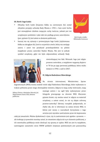 12 
 
 
III. Herb i logo Łodzi: 
• Oficjalny  herb  Łodzi  (brązowa  łódka  na  czerwonym  tle)  został 
oficjalnie  przyjęty  uchwałą  Rady  Miasta  z  1992  r.  Sam  wzór  herbu 
jest  niewątpliwie  dziełem  mającym  cechy  twórcze,  jednak  jest  też 
urzędowym symbolem i jako taki nie podlega prawu autorskiemu 
(por. pytanie 2). Jest zatem w domenie publicznej.  
• Inaczej  ma  się  sytuacja  z  promocyjnym  logo  Łodzi  (stylizowana 
łódka na okrągłym tle). Jest to oczywiście utwór, który ma swojego 
autora  i  autor  ten  przekazał  prawdopodobnie  na  piśmie 
majątkowe  prawa  autorskie  Radzie  Miasta.  Nie  jest  to  jednak 
symbol  urzędowy,  gdyż  nie  było  odpowiedniej  uchwały  Rady 
stwierdzającej  ten  fakt.  Wniosek:  logo  jest  objęte 
prawem autorskim, a majątkowe wygasną dopiero 
w 70 lat po jego pierwszej publikacji, która miała 
miejsce w 1996 r, czyli w 2067. 
 
IV. Zdjęcia Radosława Sikorskiego 
 
Na  stronie  internetowej  Ministerstwa  Spraw 
Zagranicznych (MSZ) można znaleźć wiele zdjęć Radosława Sikorskiego, które wykonano w 
trakcie pełnienia przez niego obowiązków ministra. Zdjęcia te mają cechy twórczości, mają 
znanego  autora  i  na  ogół  były  wykonywane  przez 
fotografa  pracującego  na  zlecenie  MSZ.  Kluczowe 
pytanie brzmi, czy można uznać te zdjęcia za materiał 
urzędowy,  a  zatem  uznać,  że  nie  są  objęte  ochroną 
prawno‐autorską?  Zdrowy  rozsądek  podpowiada,  że 
chyba  tak,  ale  w  informacji  na  samej  stronie  MSZ,  w 
której  jest  mowa  o  warunkach  korzystania  z  tego 
serwisu jest wyraźne zastrzeżenie praw do kopiowania 
całej jej zawartości. Można dyskutować o tym, czy to zastrzeżenie jest zgodne z prawem — 
ale traktując je poważnie musimy uznać, że omawiane zdjęcia nie są w domenie publicznej, a 
ich ewentualna publikacja może skończyć się sprawą w sądzie. MSZ nie jest tu wyjątkiem, 
zastrzeganie  zawartości  stron  WWW  polskich  instytucji  państwowych  jest  powszechną 
Herb Łodzi, żródło: 
Wikimedia Commons 
Hillary Clinton i Radosław Sikorski, fot. 
Departament Stanu USA, domena 
publiczna 
 
