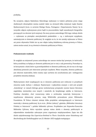 13 
praktyką. 
 
Na  szczęście,  zdjęcia  Radosława  Sikorskiego  wykonane  w  trakcie  pełnienia  przez  niego 
służbowych  obowiązków  można  znaleźć  także  na  stronach  kilku  instytucji  rządu  Stanów 
Zjednoczonych  (m.in.  w  serwisie  Białego  Domu,  Pentagonu  i  Departamentu  Stanu).  Są  to 
wszystko zdjęcia wykonywane przez bądź to pracowników, bądź zawodowych fotografów 
pracujących na zlecenie tych instytucji. Na mocy prawa autorskiego USA tego rodzaju dzieła 
—  wykonane  za  pieniądze  amerykańskich  podatników  —  są,  z  nielicznymi  wyjątkami, 
automatycznie w domenie publicznej. Ze względu na to, że nie zostały wykonane w Polsce 
ani przez obywatela Polski nie są one objęte żadną dodatkową ochroną prawną w Polsce, 
zatem można uznać, że są również w domenie publicznej w Polsce. 
 
Podsumowanie rozdziału 
 
Ze względu na niejasność prawa autorskiego nie zawsze można być pewnym, że twórczość, 
którą uznaliśmy za będącą w domenie publicznej jest w niej z całą pewnością. Powoduje to, 
że korzystanie z dzieł, które są prawdopodobnie w domenie publicznej, ale nie ma co do tego 
absolutnej pewności jest obarczone pewnym ryzykiem. Mimo wszystko, domena publiczna 
jest  zbiorem  materiałów,  które  można  użyć  zarówno  do  uruchomienia  jak  i  wzbogacenia 
projektów otwartej edukacji. 
 
Wykorzystanie  dzieł  znajdujących  się  w  domenie  publicznej  jest  widoczne  w  projektach 
otwartej  nauki,  kultury  i  edukacji.  Najstarszym  i  najbardziej  znanym  z  nich  jest  projekt 
„Gutenberg”,  w  ramach  którego  grono  wolontariuszy  przepisało  ręcznie  kanon  literatury 
angielskiej,  niemieckiej  oraz  innych  i  umieściło  do  bezpłatnego  użytku  w  Internecie. 
Podobny  charakter,  choć  rozszerzony  także  o  archiwalne  materiały  historyczne  i 
współczesne  dokumenty  prawne,  mają  Wikiźródła  prowadzone  przez  Wikimedia 
Foundation.  W  Polsce  również  istnieje  kilka  projektów  udostępniających  w  Internecie 
materiały z domeny publicznej. Są to m.in. „Wolne Lektury”, gdańska „Biblioteka Literatury 
Polskiej  w  Internecie”  i  polskie  biblioteki  cyfrowe.  Przykładem  jest  Kujawsko‐Pomorska 
Biblioteka  Cyfrowa,  która  wyraźnie  opisuje  status  dzieła  z  domeny  publicznych  w 
odpowiednim  standardzie  zalecanym  przez  organizacje  międzynarodowe.  Zapis  ten  dla 
dzieła zatytułowanego Das Copernicus­Denkmal in Thorn: Geschichte seiner Entstehung und 
Beschreibung der Enthüllungsfeier am 25. Oktober 1853 wygląda następująco: 
 
 