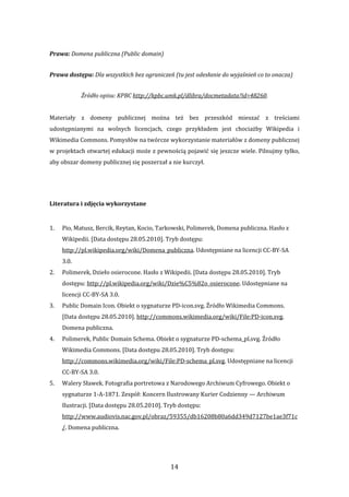 14 
Prawa: Domena publiczna (Public domain)  
Prawa dostępu: Dla wszystkich bez ograniczeń (tu jest odesłanie do wyjaśnień co to onacza) 
Źródło opisu: KPBC http://kpbc.umk.pl/dlibra/docmetadata?id=48260. 
 
Materiały  z  domeny  publicznej  można  też  bez  przeszkód  mieszać  z  treściami 
udostępnianymi  na  wolnych  licencjach,  czego  przykładem  jest  chociażby  Wikipedia  i 
Wikimedia Commons. Pomysłów na twórcze wykorzystanie materiałów z domeny publicznej 
w projektach otwartej edukacji może z pewnością pojawić się jeszcze wiele. Pilnujmy tylko, 
aby obszar domeny publicznej się poszerzał a nie kurczył. 
 
 
Literatura i zdjęcia wykorzystane 
 
1. Pio, Matusz, Bercik, Reytan, Kocio, Tarkowski, Polimerek, Domena publiczna. Hasło z 
Wikipedii. [Data dostępu 28.05.2010]. Tryb dostępu: 
http://pl.wikipedia.org/wiki/Domena_publiczna. Udostępniane na licencji CC‐BY‐SA 
3.0. 
2. Polimerek, Dzieło osierocone. Hasło z Wikipedii. [Data dostępu 28.05.2010]. Tryb 
dostępu: http://pl.wikipedia.org/wiki/Dzie%C5%82o_osierocone. Udostępniane na 
licencji CC‐BY‐SA 3.0. 
3. Public Domain Icon. Obiekt o sygnaturze PD‐icon.svg. Źródło Wikimedia Commons. 
[Data dostępu 28.05.2010]. http://commons.wikimedia.org/wiki/File:PD‐icon.svg. 
Domena publiczna. 
4. Polimerek, Public Domain Schema. Obiekt o sygnaturze PD‐schema_pl.svg. Źródło 
Wikimedia Commons. [Data dostępu 28.05.2010]. Tryb dostępu: 
http://commons.wikimedia.org/wiki/File:PD‐schema_pl.svg. Udostępniane na licencji 
CC‐BY‐SA 3.0. 
5. Walery Sławek. Fotografia portretowa z Narodowego Archiwum Cyfrowego. Obiekt o 
sygnaturze 1‐A‐1871. Zespół: Koncern Ilustrowany Kurier Codzienny — Archiwum 
Ilustracji. [Data dostępu 28.05.2010]. Tryb dostępu: 
http://www.audiovis.nac.gov.pl/obraz/59355/db16208b80a6dd349d7127be1ae3f71c
/. Domena publiczna. 
 