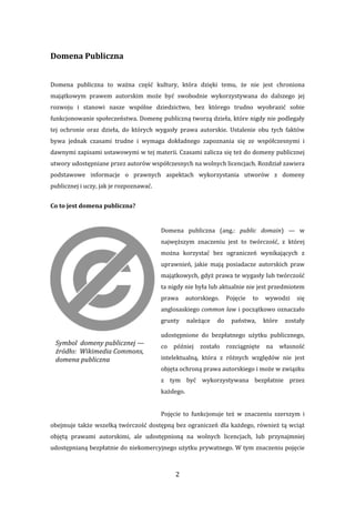 2 
Domena Publiczna 
 
Domena  publiczna  to  ważna  część  kultury,  która  dzięki  temu,  że  nie  jest  chroniona 
majątkowym  prawem  autorskim  może  być  swobodnie  wykorzystywana  do  dalszego  jej 
rozwoju  i  stanowi  nasze  wspólne  dziedzictwo,  bez  którego  trudno  wyobrazić  sobie 
funkcjonowanie społeczeństwa. Domenę publiczną tworzą dzieła, które nigdy nie podlegały 
tej  ochronie  oraz  dzieła,  do  których  wygasły  prawa  autorskie.  Ustalenie  obu  tych  faktów 
bywa  jednak  czasami  trudne  i  wymaga  dokładnego  zapoznania  się  ze  współczesnymi  i 
dawnymi zapisami ustawowymi w tej materii. Czasami zalicza się też do domeny publicznej 
utwory udostępniane przez autorów współczesnych na wolnych licencjach. Rozdział zawiera 
podstawowe  informacje  o  prawnych  aspektach  wykorzystania  utworów  z  domeny 
publicznej i uczy, jak je rozpoznawać. 
Co to jest domena publiczna? 
 
Domena  publiczna  (ang.:  public  domain)  —  w 
najwęższym  znaczeniu  jest  to  twórczość,  z  której 
można  korzystać  bez  ograniczeń  wynikających  z 
uprawnień,  jakie  mają  posiadacze  autorskich  praw 
majątkowych, gdyż prawa te wygasły lub twórczość 
ta nigdy nie była lub aktualnie nie jest przedmiotem 
prawa  autorskiego.  Pojęcie  to  wywodzi  się 
anglosaskiego common law i początkowo oznaczało 
grunty  należące  do  państwa,  które  zostały 
udostępnione  do  bezpłatnego  użytku  publicznego, 
co  później  zostało  rozciągnięte  na  własność 
intelektualną,  która  z  różnych  względów  nie  jest 
objęta ochroną prawa autorskiego i może w związku 
z  tym  być  wykorzystywana  bezpłatnie  przez 
każdego. 
 
Pojęcie  to  funkcjonuje  też  w  znaczeniu  szerszym  i 
obejmuje także wszelką twórczość dostępną bez ograniczeń dla każdego, również tą wciąż 
objętą  prawami  autorskimi,  ale  udostępnioną  na  wolnych  licencjach,  lub  przynajmniej 
udostępnianą bezpłatnie do niekomercyjnego użytku prywatnego. W tym znaczeniu pojęcie 
Symbol  domeny publicznej — 
źródło:  Wikimedia Commons, 
domena publiczna
 