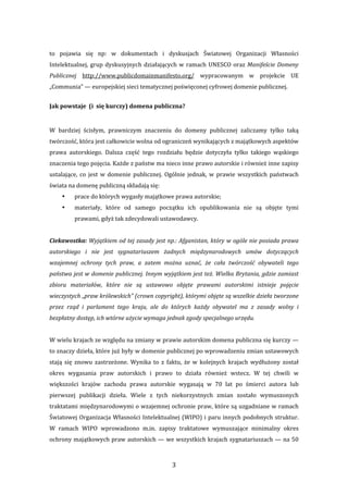 3 
to  pojawia  się  np:  w  dokumentach  i  dyskusjach  Światowej  Organizacji  Własności 
Intelektualnej, grup dyskusyjnych działających w ramach UNESCO oraz Manifeście Domeny 
Publicznej  http://www.publicdomainmanifesto.org/  wypracowanym  w  projekcie  UE 
„Communia” — europejskiej sieci tematycznej poświęconej cyfrowej domenie publicznej. 
Jak powstaje  (i  się kurczy) domena publiczna? 
 
W  bardziej  ścisłym,  prawniczym  znaczeniu  do  domeny  publicznej  zaliczamy  tylko  taką 
twórczość, która jest całkowicie wolna od ograniczeń wynikających z majątkowych aspektów 
prawa  autorskiego.  Dalsza  część  tego  rozdziału  będzie  dotyczyła  tylko  takiego  wąskiego 
znaczenia tego pojęcia. Każde z państw ma nieco inne prawo autorskie i również inne zapisy 
ustalające,  co  jest  w  domenie  publicznej.  Ogólnie  jednak,  w  prawie  wszystkich  państwach 
świata na domenę publiczną składają się: 
• prace do których wygasły majątkowe prawa autorskie; 
• materiały,  które  od  samego  początku  ich  opublikowania  nie  są  objęte  tymi 
prawami, gdyż tak zdecydowali ustawodawcy. 
 
Ciekawostka: Wyjątkiem od tej zasady jest np.: Afganistan, który w ogóle nie posiada prawa 
autorskiego  i  nie  jest  sygnatariuszem  żadnych  międzynarodowych  umów  dotyczących 
wzajemnej  ochrony  tych  praw,  a  zatem  można  uznać,  że  cała  twórczość  obywateli  tego 
państwa jest w domenie publicznej. Innym wyjątkiem jest też. Wielka Brytania, gdzie zamiast 
zbioru  materiałów,  które  nie  są  ustawowo  objęte  prawami  autorskimi  istnieje  pojęcie 
wieczystych „praw królewskich” (crown copyright), którymi objęte są wszelkie dzieła tworzone 
przez  rząd  i  parlament  tego  kraju,  ale  do  których  każdy  obywatel  ma  z  zasady  wolny  i 
bezpłatny dostęp, ich wtórne użycie wymaga jednak zgody specjalnego urzędu. 
 
W wielu krajach ze względu na zmiany w prawie autorskim domena publiczna się kurczy — 
to znaczy dzieła, które już były w domenie publicznej po wprowadzeniu zmian ustawowych 
stają  się  znowu  zastrzeżone.  Wynika  to  z  faktu,  że  w  kolejnych  krajach  wydłużony  został 
okres  wygasania  praw  autorskich  i  prawo  to  działa  również  wstecz.  W  tej  chwili  w 
większości  krajów  zachodu  prawa  autorskie  wygasają  w  70  lat  po  śmierci  autora  lub 
pierwszej  publikacji  dzieła.  Wiele  z  tych  niekorzystnych  zmian  zostało  wymuszonych 
traktatami międzynarodowymi o wzajemnej ochronie praw, które są uzgadniane w ramach 
Światowej Organizacja Własności Intelektualnej (WIPO) i paru innych podobnych struktur. 
W  ramach  WIPO  wprowadzono  m.in.  zapisy  traktatowe  wymuszające  minimalny  okres 
ochrony majątkowych praw autorskich — we wszystkich krajach sygnatariuszach — na 50 
 
