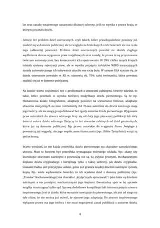 4 
lat oraz zasadę wzajemnego uznawania dłuższej ochrony, jeśli to wynika z prawa kraju, w 
którym powstało dzieło. 
 
Istnieje  też  problem  dzieł  osieroconych,  czyli  takich,  które  prawdopodobnie  powinny  już 
znaleźć się w domenie publicznej, ale ze względu na brak danych o ich twórcach nie ma co do 
tego  całkowitej  pewności.  Problem  dzieł  osieroconych  powstał  na  skutek  ciągłego 
wydłużania okresu wygasania praw majątkowych oraz zasady, że prawa te są przyznawane 
twórcom automatycznie, bez konieczności ich rejestrowania. W USA i kilku innych krajach 
istniały  systemy  rejestracji  praw,  ale  w  wyniku  przyjęcia  traktatów  WIPO  narzucających 
zasadę automatycznego ich nabywania straciły one rację bytu. W samym USA szacuje się, że 
dzieła  osierocone  powstałe  w  XX  w.  stanowią  ok.  70%  całej  twórczości,  która  powinna 
znaleźć się już w domenie publicznej. 
 
Na  koniec  warto  wspomnieć  też  o  problemach  z  utworami  zależnymi.  Utwory  zależne,  to 
takie,  które  powstało  w  wyniku  twórczej  modyfikacji  dzieła  pierwotnego.  Są  to  np: 
tłumaczenia,  kolaże  fotograficzne,  adaptacje  powieści  na  scenariusze  filmowe,  adaptacje 
utworów  muzycznych  na  inne  instrumenty  itd.  Prawa  autorskie  do  dzieła  zależnego  mają 
jego twórcy, ale nie mogą go opublikować bez zgody autorów dzieła pierwotnego. Wygasanie 
praw  autorskich  do  utworu  wtórnego  liczy  się  od  daty  jego  pierwszej  publikacji  lub  daty 
śmierci  autora  dzieła  wtórnego.  Dotyczy  to  też  utworów  zależnych  od  dzieł  pierwotnych, 
które  już  są  domenie  publicznej.  Np:  prawa  autorskie  do  oryginału  Pisma  Świętego  z 
pewnością już wygasły, ale jego współczesne tłumaczenia (np.: Biblia Tysiąclecia) wciąż są 
pod ochroną.  
 
Warto  wiedzieć,  że  nie  każda  przeróbka  dzieła  pierwotnego  ma  charakter  samodzielnego 
utworu.  Musi  to  bowiem  być  przeróbka  wymagająca  twórczego  wkładu.  Np.:  skany  czy 
kserokopie  utworami  zależnymi  z  pewnością  nie  są.  Są  jedynie  prostymi,  mechanicznymi 
kopiami  dzieła  oryginalnego  i  korzystają  tylko  z  takiej  ochrony,  jak  dzieło  oryginalne. 
Czasami trudno jest precyzyjnie ustalić, gdzie jest granica między dziełem zależnym i prostą 
kopią.  Np.:  wiele  wydawnictw  twierdzi,  że  ich  wydania  dzieł  z  domeny  publicznej  (np.: 
„Trenów” Kochanowskiego) ma charakter „krytycznych opracowań” i jako takie są dziełami 
zależnymi  a  nie  prostymi,  mechanicznymi  jego  kopiami.  Ewentualny  spór  w  tej  sprawie 
mógłby rozstrzygnąć tylko sąd. Sprawę dodatkowo komplikuje fakt istnienia pojęcia utworu 
inspirowanego. Jest to dzieło, które wyraźnie nawiązuje do pierwotnego, ale jest od niego na 
tyle różne, że nie  można  już mówić,  że stanowi jego adaptację. Do utworu inspirowanego 
wyłączne prawa ma jego twórca i nie musi negocjować zasad publikacji z autorem dzieła, 
 