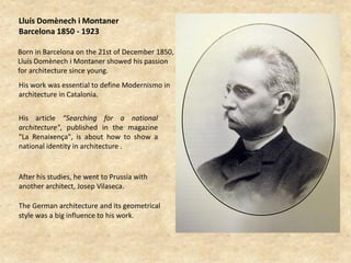 Lluís Domènech i Montaner
Barcelona 1850 - 1923

Born in Barcelona on the 21st of December 1850,
Lluís Domènech i Montaner showed his passion
for architecture since young.
His work was essential to define Modernismo in
architecture in Catalonia.


His article “Searching for a national
architecture", published in the magazine
"La Renaixença", is about how to show a
national identity in architecture .


After his studies, he went to Prussia with
another architect, Josep Vilaseca.

The German architecture and its geometrical
style was a big influence to his work.
 