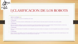 1)CLASIFICACION DE LOS ROBOTS
• Según su cronología[editar]
• La que a continuación se presenta es la clasificación más común:
• 1.ª Generación.
• Manipuladores. Son sistemas mecánicos multifuncionales con un sencillo sistema de control, bien manual, de secuencia fija o de secuencia variable.
• 2.ª Generación.
• Robots de aprendizaje. Repiten una secuencia de movimientos que ha sido ejecutada previamente por un operador humano. El modo de hacerlo es a través de un
dispositivo mecánico. El operador realiza los movimientos requeridos mientras el robot le sigue y los memoriza.
• 3.ª Generación.
• Robots con control sensorizado. El controlador es una computadora que ejecuta las órdenes de un programa y las envía al manipulador para que realice los movimientos
necesarios.
• 4.ª Generación.
• Robots inteligentes. Son similares a los anteriores, pero además poseen sensores que envían información a la computadora de control sobre el estado del proceso. Esto
permite una toma inteligente de decisiones y el control del proceso en tiempo real
 