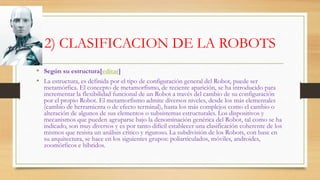 2) CLASIFICACION DE LA ROBOTS
• Según su estructura[editar]
• La estructura, es definida por el tipo de configuración general del Robot, puede ser
metamórfica. El concepto de metamorfismo, de reciente aparición, se ha introducido para
incrementar la flexibilidad funcional de un Robot a través del cambio de su configuración
por el propio Robot. El metamorfismo admite diversos niveles, desde los más elementales
(cambio de herramienta o de efecto terminal), hasta los más complejos como el cambio o
alteración de algunos de sus elementos o subsistemas estructurales. Los dispositivos y
mecanismos que pueden agruparse bajo la denominación genérica del Robot, tal como se ha
indicado, son muy diversos y es por tanto difícil establecer una clasificación coherente de los
mismos que resista un análisis crítico y riguroso. La subdivisión de los Robots, con base en
su arquitectura, se hace en los siguientes grupos: poliarticulados, móviles, androides,
zoomórficos e híbridos.
 