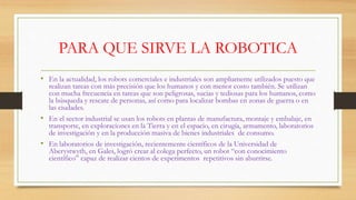 PARA QUE SIRVE LA ROBOTICA
• En la actualidad, los robots comerciales e industriales son ampliamente utilizados puesto que
realizan tareas con más precisión que los humanos y con menor costo también. Se utilizan
con mucha frecuencia en tareas que son peligrosas, sucias y tediosas para los humanos, como
la búsqueda y rescate de personas, así como para localizar bombas en zonas de guerra o en
las ciudades.
• En el sector industrial se usan los robots en plantas de manufactura, montaje y embalaje, en
transporte, en exploraciones en la Tierra y en el espacio, en cirugía, armamento, laboratorios
de investigación y en la producción masiva de bienes industriales de consumo.
• En laboratorios de investigación, recientemente científicos de la Universidad de
Aberystwyth, en Gales, logró crear al colega perfecto, un robot “con conocimiento
científico” capaz de realizar cientos de experimentos repetitivos sin aburrirse.
 