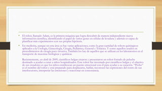 • El robot, llamado Adam, es la primera máquina que logra descubrir de manera independiente nueva
información científica, identificando el papel de varios genes en células de levadura y además es capaz de
planificar más experimentos con sus propias hipótesis.
• En medicina, aunque en esta área ya hay varias aplicaciones, como la gran cantidad de robots quirúrgicos
aplicados a la Urología, Ginecología, Cirugía, Pediátrica, General y Torácica. Y como aquellos usados en
procedimientos de cirugía poco invasiva, También los hay de aquellos que se utilizan en los laboratorios en el
transporte de muestras biológicas y químicas.
Recientemente, en abril de 2009, científicos belgas crearon y presentaron un robot forrado de peluche
destinado a ayudar a curar a niños hospitalizados. Este robot fue inventado por científicos belgas y el objetivo
de sus creadores es que los niños establezcan un puente emocional con él para ayudar a su curación. “Probo”
es el nombre del robot y está preparado para desplazarse, hablar, reconocer las expresiones del rostro de sus
interlocutores, interpretar las emociones y reaccionar en consonancia.
 