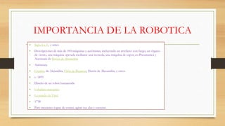 IMPORTANCIA DE LA ROBOTICA
• Siglo I a. C. y antes
• Descripciones de más de 100 máquinas y autómatas, incluyendo un artefacto con fuego, un órgano
de viento, una máquina operada mediante una moneda, una máquina de vapor, en Pneumatica y
Autómata de Herón de Alejandría
• Autómata
• Ctesibio de Alejandría, Filón de Bizancio, Herón de Alexandria, y otros
• c. 1495
• Diseño de un robot humanoide
• Caballero mecánico
• Leonardo da Vinci
• 1738
• Pato mecánico capaz de comer, agitar sus alas y excretar.
 