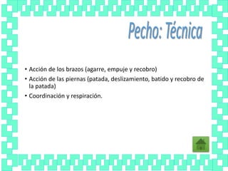 • Acción de los brazos (agarre, empuje y recobro)
• Acción de las piernas (patada, deslizamiento, batido y recobro de
la patada)
• Coordinación y respiración.
 