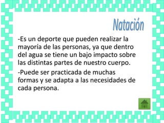 -Es un deporte que pueden realizar la
mayoría de las personas, ya que dentro
del agua se tiene un bajo impacto sobre
las distintas partes de nuestro cuerpo.
-Puede ser practicada de muchas
formas y se adapta a las necesidades de
cada persona.
 