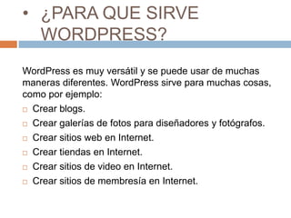 • ¿PARA QUE SIRVE
WORDPRESS?
WordPress es muy versátil y se puede usar de muchas
maneras diferentes. WordPress sirve para muchas cosas,
como por ejemplo:
 Crear blogs.
 Crear galerías de fotos para diseñadores y fotógrafos.
 Crear sitios web en Internet.
 Crear tiendas en Internet.
 Crear sitios de video en Internet.
 Crear sitios de membresía en Internet.
 