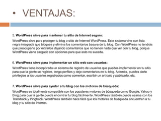 • VENTAJAS:
5. WordPress sirve para mantener tu sitio de Internet seguro:
WordPress sirve para proteger tu blog o sitio de Internet WordPress. Este sistema vine con lista
negra integrada que bloquea y elimina los comentarios basura de tu blog. Con WordPress no tendrás
que preocuparte por extraños dejando comentarios que no tienen nada que ver con tu blog, porque
WordPress viene cargado con opciones para que esto no suceda.
6. WordPress sirve para implementar un sitio web con usuarios:
WordPress tiene incorporado un sistema de registro de usuarios que puedes implementar en tu sitio
para que la gente se registre, tenga perfiles y deje comentarios en tu blog. Además, puedes darle
privilegios a los usuarios registrados como comentar, escribir un artículo y publicarlo, etc.
7. WordPress sirve para ayudar a tu blog con los motores de búsqueda:
WordPress es totalmente compatible con los populares motores de búsqueda como Google, Yahoo y
Bing para que la gente pueda encontrar tu blog fácilmente. WordPress también puede usarse con los
Trackback y Pingback. WordPress también hace fácil que los motores de búsqueda encuentren a tu
blog y tu sitio de Internet.
 