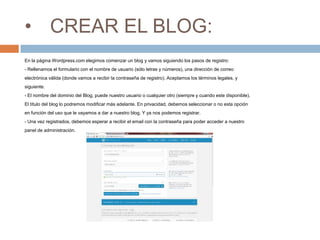 • CREAR EL BLOG:
En la página Wordpress.com elegimos comenzar un blog y vamos siguiendo los pasos de registro:
- Rellenamos el formulario con el nombre de usuario (sólo letras y números), una dirección de correo
electrónica válida (donde vamos a recibir la contraseña de registro). Aceptamos los términos legales, y
siguiente.
- El nombre del dominio del Blog, puede nuestro usuario o cualquier otro (siempre y cuando este disponible).
El título del blog lo podremos modificar más adelante. En privacidad, debemos seleccionar o no esta opción
en función del uso que le vayamos a dar a nuestro blog. Y ya nos podemos registrar.
- Una vez registrados, debemos esperar a recibir el email con la contraseña para poder acceder a nuestro
panel de administración.
 