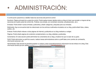 • ADMINISTRACIÓN:
A continuación pasaremos a detallar todas las secciones del panel de control:
Escritorio: Página principal de su panel de control. Podrá realizar tareas rápidas sobre su blog sin tener que acceder a ninguna de las
secciones de nuestro panel de control (Ej.: Publicar una entrada, ver comentario recientes, actualizaciones...etc.).
Entradas: Podrá añadir nuevas entradas, publicarlas y añadir categorías y etiquetas para sus entradas.
Multimedia: Aquí se encuentra todo los relacionado con los archivos multimedia vinculados con su blog, podrá añadir fotos, videos,
audios...etc.
Enlaces: Podrá añadir enlaces a otras páginas de Internet y publicarlos en su blog mediante un widget.
Páginas: Podrá añadir páginas de contenido complementario a su blog, editarlas y publicarlas.
Comentarios: En esta sección podrá administrar los comentarios de su blog y moderar los que no sean de su gusto.
Perfil: Podrá administrar su perfil de usuario, realizar tareas administrativas sobre su perfil tales como cambio de contraseña,
información personal...etc.
Herramientas: Esta sección le permitirá arrastrar un enlace y tener automáticamente la información de ese enlace en tu blog. Esta
información tendrá que ser validada y editada por usted para poder publicarla.
 