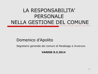 1
LA RESPONSABILITA’
PERSONALE
NELLA GESTIONE DEL COMUNE
Domenico d’Apolito
Segretario generale dei comuni di Parabiago e Inveruno
VARESE 8.3.2014
 