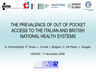 THE PREVALENCE OF OUT OF POCKET
ACCESS TO THE ITALIAN AND BRITISH
NATIONAL HEALTH SYSTEMS
G. Domenighetti, P. Vineis, L. Crivelli, I. Bolgiani, C. De Pietro, J. Quaglia
VENICE, 17 November 2006
 