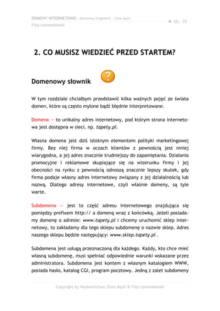 DOMENY INTERNETOWE – darmowy fragment – Złote Myśli
                                                                       ● str. 10
Filip Lewandowski




 2. CO MUSISZ WIEDZIEĆ PRZED STARTEM?


Domenowy słownik

W tym rozdziale chciałbym przedstawić kilka ważnych pojęć ze świata
domen, które są często mylone bądź błędnie interpretowane.

Domena — to unikalny adres internetowy, pod którym strona interneto-
wa jest dostępna w sieci, np. tapety.pl.

Własna domena jest dziś istotnym elementem polityki marketingowej
firmy. Bez niej firma w oczach klientów z pewnością jest mniej
wiarygodna, a jej adres znacznie trudniejszy do zapamiętania. Działania
promocyjne i reklamowe skupiające się na wizerunku firmy i jej
obecności na rynku z pewnością odnoszą znacznie lepszy skutek, gdy
firma podaje własny adres internetowy związany z jej działalnością lub
nazwą. Dlatego adresy internetowe, czyli właśnie domeny, są tyle
warte.

Subdomena — jest to część adresu internetowego znajdująca się
pomiędzy prefixem http:// a domeną wraz z końcówką. Jeżeli posiada-
my domenę o adresie: www.tapety.pl i chcemy uruchomić sklep inter-
netowy, to zakładamy dla tego sklepu subdomenę o nazwie sklep. Adres
naszego sklepu będzie następujący: www.sklep.tapety.pl .

Subdomena jest usługą przeznaczoną dla każdego. Każdy, kto chce mieć
własną subdomenę, musi spełniać odpowiednie warunki wskazane przez
administratora. Subdomena jest kontem z własnym katalogiem WWW,
posiada hasło, katalog CGI, program pocztowy. Jedną z zalet subdomeny


            Copyright by Wydawnictwo Złote Myśli & Filip Lewandowski
 