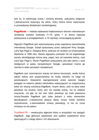 DOMENY INTERNETOWE – darmowy fragment – Złote Myśli
                                                                       ● str. 11
Filip Lewandowski



jest to, iż wybierając znaną i cenioną domenę, zyskujemy elegancki
i jednoznacznie kojarzący się adres, który można łatwo wykorzystać
w prowadzonej działalności marketingowej.

PageRank — metoda nadawania indeksowanym stronom internetowym
określonej wartości liczbowej (1–10, gdzie 1 to strona najwyżej
pokazywana w przeglądarkach, a 10 najniżej), oznaczającej jej jakość.

Algorytm PageRank jest wykorzystywany przez popularną wyszukiwarkę
internetową Google. Został opracowany przez założycieli firmy Google,
Larry’ego Page’a i Sergeya Brina, podczas ich studiów na Uniwersytecie
Stanforda w 1998 roku. Nazwa algorytmu pochodzi nie od angielskiego
wyrazu określającego stronę (ang. page), lecz od nazwiska twórcy, czyli
Larry’ego Page’a. Wynik PageRank pokazywany jest jako jedna z opcji
dostępnych w pasku narzędziowym Google, sprawdzać można go
również w wielu serwisach niezależnych.

PageRank jest rozwinięciem znanej od dawna heurystyki, wedle której
jakość tekstu jest proporcjonalna do liczby tekstów na niego się
powołujących.       Ulepszenie   zaproponowane        przez   autorów    Google
polegało na ważeniu jakości odnośników wskazujących na rozpatrywany
tekst ich własną wartością PageRank. Innymi słowy: jeśli na dany tekst
powołuje się artykuł, który sam ma wysoką ocenę, ma to większe
znaczenie, niż gdy na ten sam tekst powołuje się mało popularna
strona.Ponadto PageRank jest tylko jednym z wielu elementów
decydujących o ostatecznej pozycji danej strony wśród wyników
wyszukiwania, a wprowadzane zmiany powodują, iż ma on coraz
mniejszy na nią wpływ.

TrustRank/TR — rewolucyjny algorytm który w przyszłości ma zastąpić
PageRank. Jego głównym założeniem jest szybkie wydzielenie stron
spamujących z całego zbioru i ich zbanowanie.



            Copyright by Wydawnictwo Złote Myśli & Filip Lewandowski
 