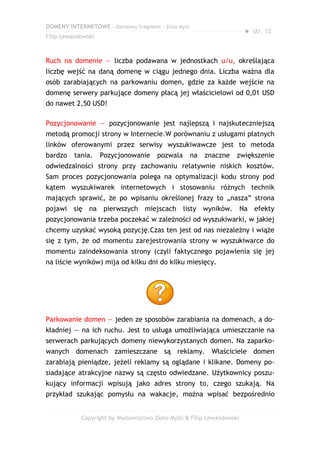 DOMENY INTERNETOWE – darmowy fragment – Złote Myśli
                                                                       ● str. 12
Filip Lewandowski



Ruch na domenie — liczba podawana w jednostkach u/u, określająca
liczbę wejść na daną domenę w ciągu jednego dnia. Liczba ważna dla
osób zarabiających na parkowaniu domen, gdzie za każde wejście na
domenę serwery parkujące domeny płacą jej właścicielowi od 0,01 USD
do nawet 2,50 USD!

Pozycjonowanie — pozycjonowanie jest najlepszą i najskuteczniejszą
metodą promocji strony w Internecie.W porównaniu z usługami płatnych
linków oferowanymi przez serwisy wyszukiwawcze jest to metoda
bardzo    tania.    Pozycjonowanie     pozwala        na   znaczne   zwiększenie
odwiedzalności strony przy zachowaniu relatywnie niskich kosztów.
Sam proces pozycjonowania polega na optymalizacji kodu strony pod
kątem wyszukiwarek internetowych i stosowaniu różnych technik
mających sprawić, że po wpisaniu określonej frazy to „nasza” strona
pojawi się na pierwszych miejscach listy wyników. Na efekty
pozycjonowania trzeba poczekać w zależności od wyszukiwarki, w jakiej
chcemy uzyskać wysoką pozycję.Czas ten jest od nas niezależny i wiąże
się z tym, że od momentu zarejestrowania strony w wyszukiwarce do
momentu zaindeksowania strony (czyli faktycznego pojawienia się jej
na liście wyników) mija od kilku dni do kilku miesięcy.




Parkowanie domen — jeden ze sposobów zarabiania na domenach, a do-
kładniej — na ich ruchu. Jest to usługa umożliwiająca umieszczanie na
serwerach parkujących domeny niewykorzystanych domen. Na zaparko-
wanych domenach zamieszczane są reklamy. Właściciele domen
zarabiają pieniądze, jeżeli reklamy są oglądane i klikane. Domeny po-
siadające atrakcyjne nazwy są często odwiedzane. Użytkownicy poszu-
kujący informacji wpisują jako adres strony to, czego szukają. Na
przykład szukając pomysłu na wakacje, można wpisać bezpośrednio


            Copyright by Wydawnictwo Złote Myśli & Filip Lewandowski
 