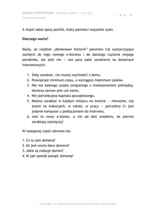 DOMENY INTERNETOWE – darmowy fragment – Złote Myśli
                                                                       ● str. 14
Filip Lewandowski



5. Kupić sobie spory portfel, który pomieści wszystkie zyski.

Dlaczego warto?


Myślę, że rozdział „Domenowe historie” powinien Cię wystarczająco
zachęcić do tego nowego e-biznesu i do dalszego czytania mojego
poradnika, ale jeśli nie — oto parę zalet zarabiania na domenach
internetowych:

   1. Żeby zarabiać, nie musisz wychodzić z domu.
   2. Poświęcasz minimum czasu, a wyciągasz maksimum zysków.
   3. Nie ma żadnego ryzyka związanego z inwestowaniem pieniędzy,
      domena zawsze jest coś warta.
   4. Nie potrzebujesz kapitału początkowego.
   5. Możesz zarabiać w każdym miejscu na świecie — nieważne, czy
      jesteś na wakacjach, w szkole, w pracy — potrzebny Ci jest
      jedynie komputer z podłączeniem do Internetu.
   6. Jest to nowy e-biznes, a nie od dziś wiadomo, że pierwsi
      zarabiają najwięcej!

W następnej części dowiesz się:

1. Co to jest domena?
2. Ile jest warta dana domena?
3. Jakie są rodzaje domen?
4. W jaki sposób posiąść domenę?




            Copyright by Wydawnictwo Złote Myśli & Filip Lewandowski
 