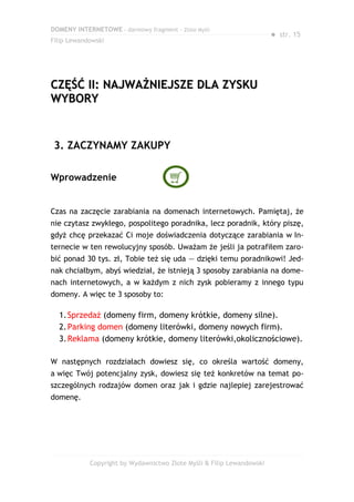 DOMENY INTERNETOWE – darmowy fragment – Złote Myśli
                                                                       ● str. 15
Filip Lewandowski




CZĘŚĆ II: NAJWAŻNIEJSZE DLA ZYSKU
WYBORY


 3. ZACZYNAMY ZAKUPY

Wprowadzenie


Czas na zaczęcie zarabiania na domenach internetowych. Pamiętaj, że
nie czytasz zwykłego, pospolitego poradnika, lecz poradnik, który piszę,
gdyż chcę przekazać Ci moje doświadczenia dotyczące zarabiania w In-
ternecie w ten rewolucyjny sposób. Uważam że jeśli ja potrafiłem zaro-
bić ponad 30 tys. zł, Tobie też się uda — dzięki temu poradnikowi! Jed-
nak chciałbym, abyś wiedział, że istnieją 3 sposoby zarabiania na dome-
nach internetowych, a w każdym z nich zysk pobieramy z innego typu
domeny. A więc te 3 sposoby to:

  1. Sprzedaż (domeny firm, domeny krótkie, domeny silne).
  2. Parking domen (domeny literówki, domeny nowych firm).
  3. Reklama (domeny krótkie, domeny literówki,okolicznościowe).

W następnych rozdziałach dowiesz się, co określa wartość domeny,
a więc Twój potencjalny zysk, dowiesz się też konkretów na temat po-
szczególnych rodzajów domen oraz jak i gdzie najlepiej zarejestrować
domenę.




            Copyright by Wydawnictwo Złote Myśli & Filip Lewandowski
 