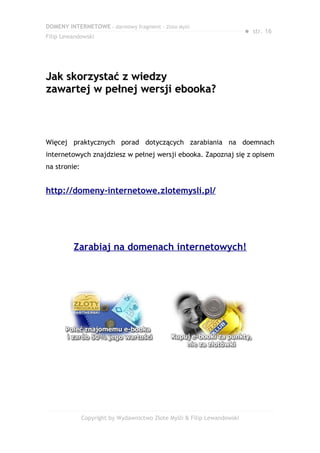 DOMENY INTERNETOWE – darmowy fragment – Złote Myśli
                                                                         ● str. 16
Filip Lewandowski




Jak skorzystać z wiedzy
zawartej w pełnej wersji ebooka?



Więcej praktycznych porad dotyczących zarabiania na doemnach
internetowych znajdziesz w pełnej wersji ebooka. Zapoznaj się z opisem
na stronie:


http://domeny-internetowe.zlotemysli.pl/




         Zarabiaj na domenach internetowych!




              Copyright by Wydawnictwo Złote Myśli & Filip Lewandowski
 