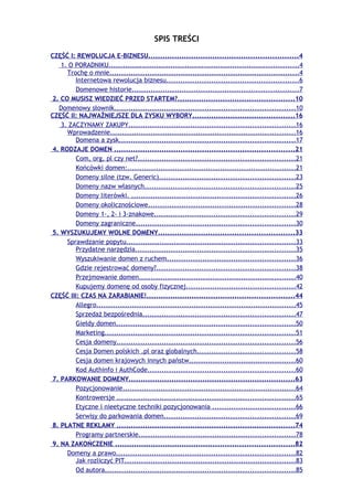 SPIS TREŚCI
CZĘŚĆ I: REWOLUCJA E-BIZNESU...............................................................4
   1. O PORADNIKU................................................................................4
     Trochę o mnie................................................................................4
         Internetowa rewolucja biznesu........................................................6
         Domenowe historie......................................................................7
2. CO MUSISZ WIEDZIEĆ PRZED STARTEM?.................................................10
  Domenowy słownik............................................................................10
CZĘŚĆ II: NAJWAŻNIEJSZE DLA ZYSKU WYBORY...........................................16
   3. ZACZYNAMY ZAKUPY......................................................................16
     Wprowadzenie..............................................................................16
         Domena a zysk..........................................................................17
4. RODZAJE DOMEN ............................................................................21
         Com, org, pl czy net?..................................................................21
         Końcówki domen:.......................................................................21
         Domeny silne (tzw. Generic).........................................................23
         Domeny nazw własnych...............................................................25
         Domeny literówki. .....................................................................26
         Domeny okolicznościowe..............................................................28
         Domeny 1-, 2- i 3-znakowe...........................................................29
         Domeny zagraniczne...................................................................30
5. WYSZUKUJEMY WOLNE DOMENY.........................................................33
     Sprawdzanie popytu.......................................................................33
         Przydatne narzędzia...................................................................35
         Wyszukiwanie domen z ruchem......................................................36
         Gdzie rejestrować domeny?..........................................................38
         Przejmowanie domen..................................................................40
         Kupujemy domenę od osoby fizycznej..............................................42
CZĘŚĆ III: CZAS NA ZARABIANIE!..............................................................44
         Allegro....................................................................................45
         Sprzedaż bezpośrednia................................................................47
         Giełdy domen...........................................................................50
         Marketing................................................................................51
         Cesja domeny...........................................................................56
         Cesja Domen polskich .pl oraz globalnych.........................................58
         Cesja domen krajowych innych państw.............................................60
         Kod Authinfo i AuthCode..............................................................60
7. PARKOWANIE DOMENY......................................................................63
         Pozycjonowanie.........................................................................64
         Kontrowersje ...........................................................................65
         Etyczne i nieetyczne techniki pozycjonowania ...................................66
         Serwisy do parkowania domen.......................................................69
8. PŁATNE REKLAMY ...........................................................................74
         Programy partnerskie..................................................................78
9. NA ZAKOŃCZENIE ...........................................................................82
     Domeny a prawo...........................................................................82
         Jak rozliczyć PIT........................................................................83
         Od autora................................................................................85
 